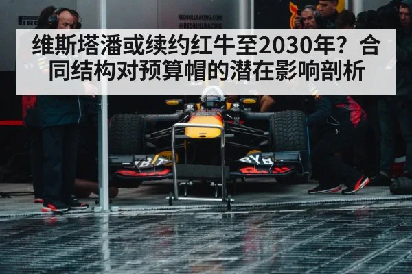 维斯塔潘或续约红牛至2030年？合同结构对预算帽的潜在影响剖析