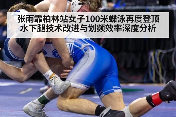 张雨霏柏林站女子100米蝶泳再度登顶 水下腿技术改进与划频效率深度分析
